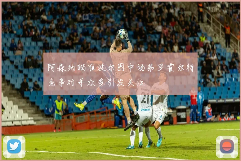 阿森纳瞄准波尔图中场弗罗霍尔特竞争对手众多引发关注