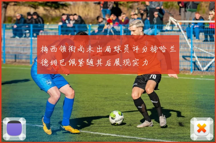 梅西领衔尚未出局球员评分榜哈兰德姆巴佩紧随其后展现实力