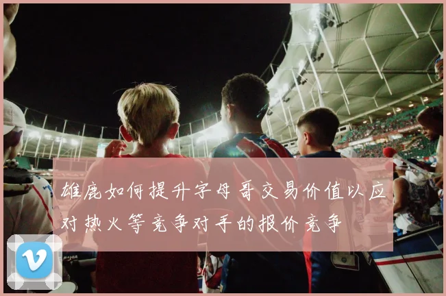 雄鹿如何提升字母哥交易价值以应对热火等竞争对手的报价竞争