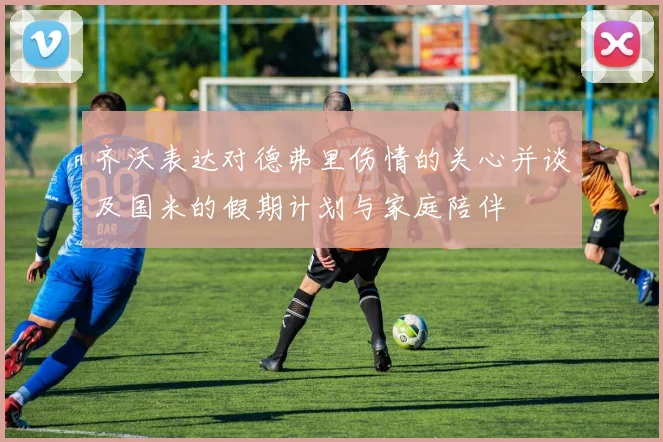 齐沃表达对德弗里伤情的关心并谈及国米的假期计划与家庭陪伴
