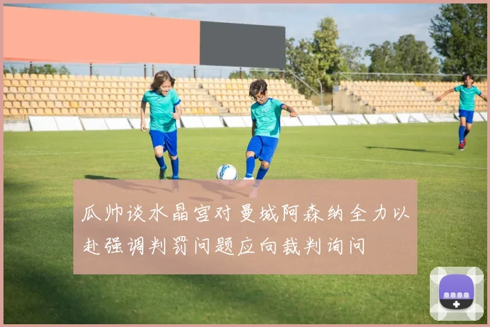 瓜帅谈水晶宫对曼城阿森纳全力以赴强调判罚问题应向裁判询问