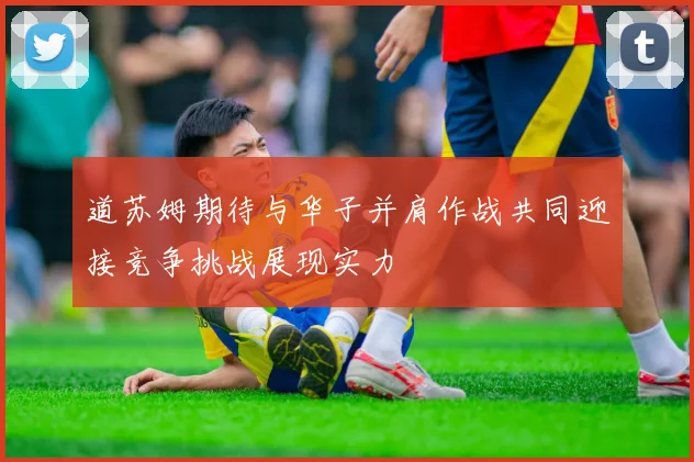 道苏姆期待与华子并肩作战共同迎接竞争挑战展现实力