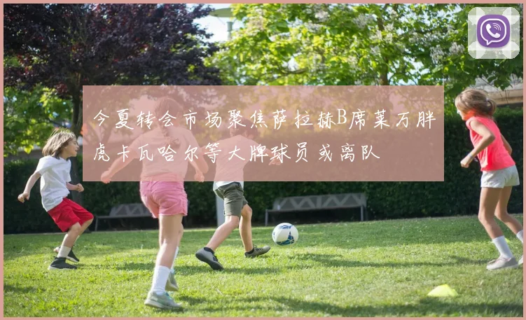 今夏转会市场聚焦萨拉赫B席莱万胖虎卡瓦哈尔等大牌球员或离队