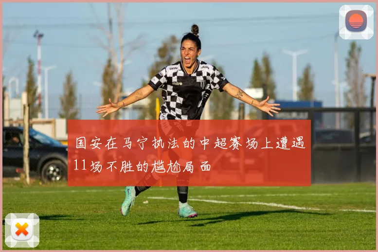 国安在马宁执法的中超赛场上遭遇11场不胜的尴尬局面
