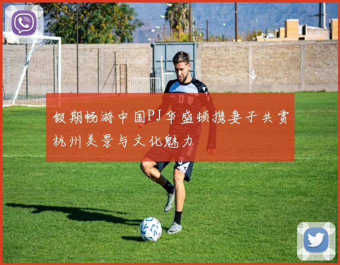 假期畅游中国PJ华盛顿携妻子共赏杭州美景与文化魅力