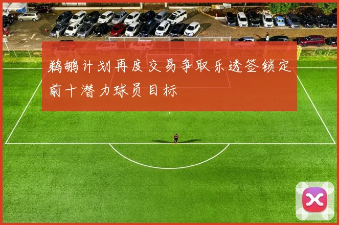 鹈鹕计划再度交易争取乐透签锁定前十潜力球员目标