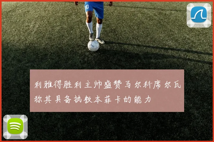 利雅得胜利主帅盛赞马尔科席尔瓦称其具备执教本菲卡的能力