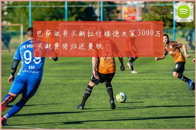 巴萨放弃买断拉什福德决策3000万买断费将归还曼联