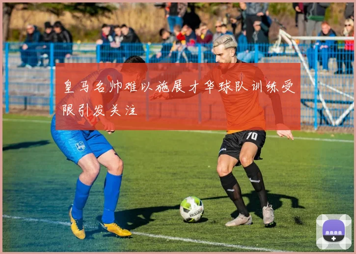 皇马名帅难以施展才华球队训练受限引发关注