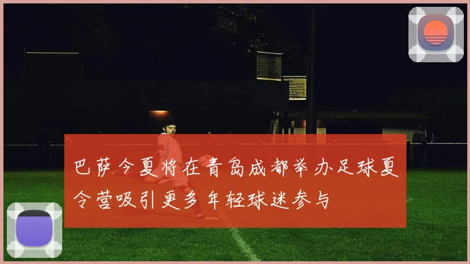 巴萨今夏将在青岛成都举办足球夏令营吸引更多年轻球迷参与
