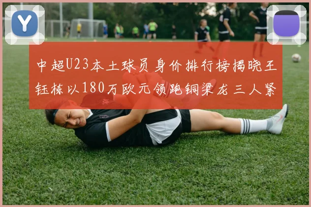 中超U23本土球员身价排行榜揭晓王钰栋以180万欧元领跑铜梁龙三人紧随其后