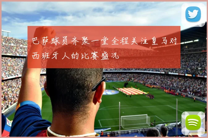 巴萨球员齐聚一堂全程关注皇马对西班牙人的比赛盛况