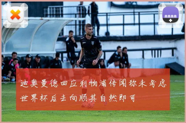 迪奥曼德回应利物浦传闻称未考虑世界杯后去向顺其自然即可