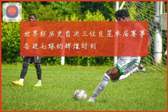 世界杯历史首次三位巨星单届赛事各进七球的辉煌时刻