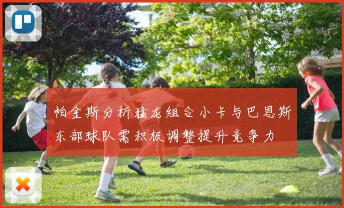 帕金斯分析猛龙组合小卡与巴恩斯东部球队需积极调整提升竞争力