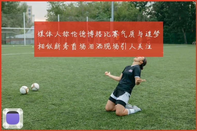 媒体人称伦德博格比赛气质与追梦相似新秀首场泪洒现场引人关注