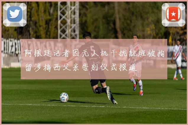 阿根廷记者因无人机干扰航班被拘留涉梅西父亲告别仪式报道