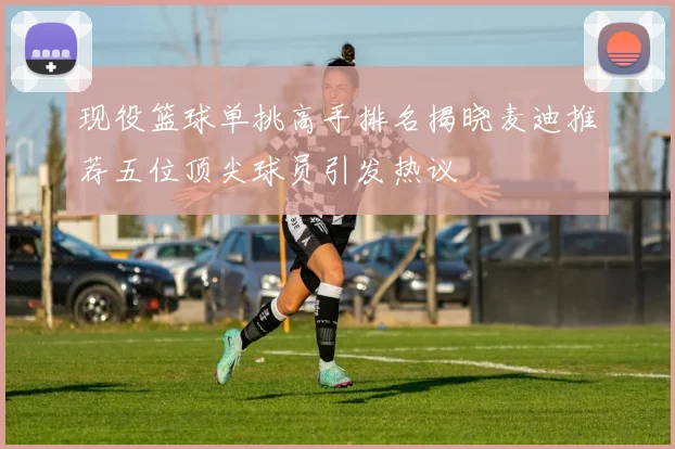 现役篮球单挑高手排名揭晓麦迪推荐五位顶尖球员引发热议